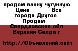  продам ванну чугунную › Цена ­ 7 000 - Все города Другое » Продам   . Свердловская обл.,Верхняя Салда г.